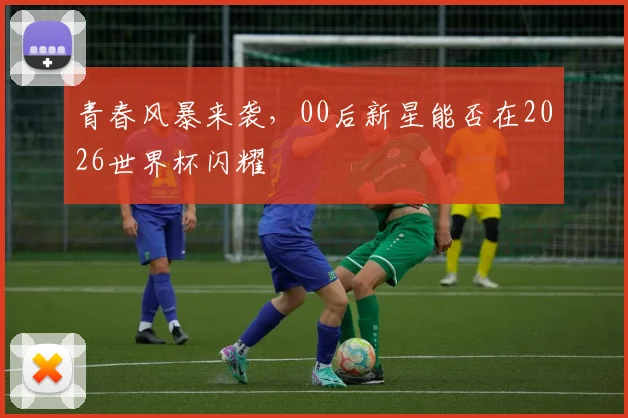 青春风暴来袭，00后新星能否在2026世界杯闪耀