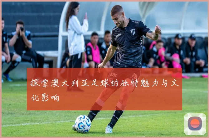探索澳大利亚足球的独特魅力与文化影响