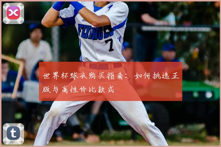 世界杯球衣购买指南：如何挑选正版与高性价比款式