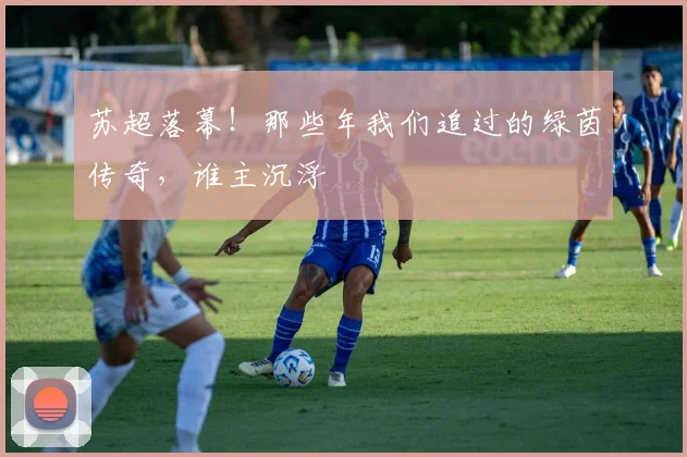 苏超落幕！那些年我们追过的绿茵传奇，谁主沉浮