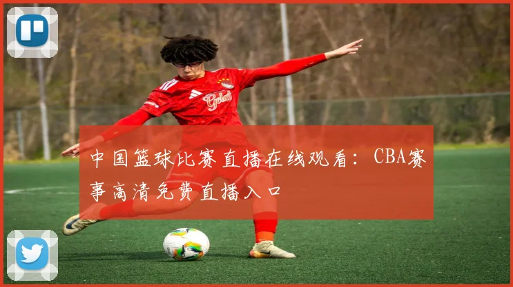 中国篮球比赛直播在线观看:CBA赛事高清免费直播入口